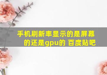 手机刷新率显示的是屏幕的还是gpu的 百度贴吧